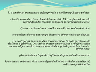 b) o ambiental transcende a esfera privada, é problema público e político;
c) se EA nasce da crise ambiental é necessário EA transformadora, não
reprodutora das mesmas condições que produziram a crise;
d) crise ambiental como problema civilizatório não só técnico;
e) o ambiental como um campo discursivo diferenciado e em disputa;
f) as categorias “a humanidade”, “o homem” ou “a ação antrópica são
abstratas e genéricas. Os sujeitos existem em contextos e relações sociais
concretas diferenciados. Sua responsabilidade pela degradação é também
diferenciada;
g) a sociedade é lugar de conflitos e disputas não de harmonia;
h) a questão ambiental vista como objeto de direitos – cidadania ambiental,
o direito à participação.
 