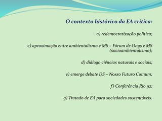 O contexto histórico da EA crítica:
a) redemocratização política;
c) aproximação entre ambientalismo e MS – Fórum de Ongs e MS
(socioambientalismo);
d) diálogo ciências naturais e sociais;
e) emerge debate DS – Nosso Futuro Comum;
f) Conferência Rio 92;
g) Tratado de EA para sociedades sustentáveis.
 