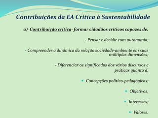 Contribuições da EA Crítica à Sustentabilidade
a) Contribuição crítica- formar cidadãos críticos capazes de:
- Pensar e decidir com autonomia;
- Compreender a dinâmica da relação sociedade-ambiente em suas
múltiplas dimensões;
- Diferenciar os significados dos vários discursos e
práticas quanto à:
 Concepções político-pedagógicas;
 Objetivos;
 Interesses;
 Valores.
 