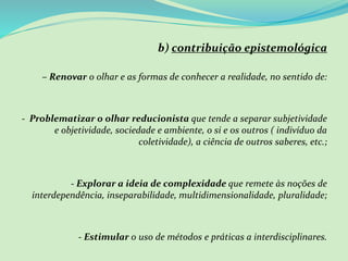 b) contribuição epistemológica
– Renovar o olhar e as formas de conhecer a realidade, no sentido de:
- Problematizar o olhar reducionista que tende a separar subjetividade
e objetividade, sociedade e ambiente, o si e os outros ( indivíduo da
coletividade), a ciência de outros saberes, etc.;
- Explorar a ideia de complexidade que remete às noções de
interdependência, inseparabilidade, multidimensionalidade, pluralidade;
- Estimular o uso de métodos e práticas a interdisciplinares.
 