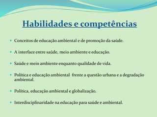Habilidades e competências
 Conceitos de educação ambiental e de promoção da saúde.
 A interface entre saúde, meio ambiente e educação.
 Saúde e meio ambiente enquanto qualidade de vida.
 Política e educação ambiental frente a questão urbana e a degradação
ambiental.
 Política, educação ambiental e globalização.
 Interdisciplinaridade na educação para saúde e ambiental.
 