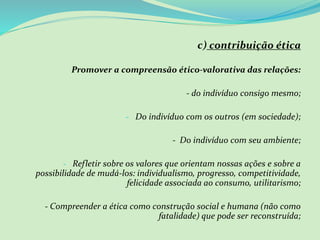 c) contribuição ética
Promover a compreensão ético-valorativa das relações:
- do indivíduo consigo mesmo;
- Do indivíduo com os outros (em sociedade);
- Do indivíduo com seu ambiente;
- Refletir sobre os valores que orientam nossas ações e sobre a
possibilidade de mudá-los: individualismo, progresso, competitividade,
felicidade associada ao consumo, utilitarismo;
- Compreender a ética como construção social e humana (não como
fatalidade) que pode ser reconstruída;
 