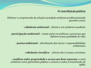d) contribuição política
Politizar a compreensão da relação sociedade-ambiente problematizando
questões como:
- cidadania ambiental – direito a um ambiente saudável;
- participação ambiental – tomar parte em políticas e processos que
definem nossa qualidade de vida;
- justiça ambiental – distribuição dos riscos e responsabilidades
ambientais;
- cidadania científica – ciência não é só para cientistas;
- conflitos sobre propriedade e acesso aos bens naturais: o meio
ambiente como patrimônio público e comum a todos (Constituição de
1988);
 