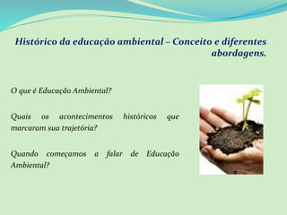 Histórico da educação ambiental – Conceito e diferentes
abordagens.
O que é Educação Ambiental?
Quais os acontecimentos históricos que
marcaram sua trajetória?
Quando começamos a falar de Educação
Ambiental?
 