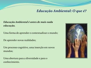 Educação Ambiental: O que é?
Educação Ambiental é antes de mais nada
educação.
Uma forma de aprender e contextualizar o mundo;
De aprender novas realidades;
Um processo cognitivo, uma inserção em novos
mundos;
Uma abertura para a diversidade e para o
conhecimento.
 