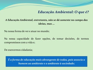 Educação Ambiental: O que é?
A Educação Ambiental, entretanto, não se dá somente no campo das
ideias, mas ...
Na nossa forma de ver e atuar no mundo;
Na nossa capacidade de fazer opções, de tomar decisões, de termos
compromissos com a vida e;
De exercermos cidadania;
É a forma de educação mais abrangente de todas, pois associa o
homem ao ambiente e o ambiente à sociedade;
 