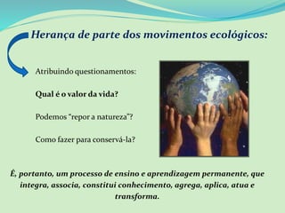Herança de parte dos movimentos ecológicos:
Atribuindo questionamentos:
Qual é o valor da vida?
Podemos “repor a natureza”?
Como fazer para conservá-la?
É, portanto, um processo de ensino e aprendizagem permanente, que
integra, associa, constitui conhecimento, agrega, aplica, atua e
transforma.
 