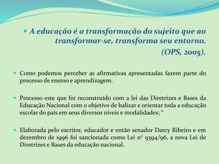  A educação é a transformação do sujeito que ao
transformar-se, transforma seu entorno.
(OPS, 2005).
 Como podemos perceber as afirmativas apresentadas fazem parte do
processo de ensino e aprendizagem.
 Processo este que foi reconstruído com a lei das Diretrizes e Bases da
Educação Nacional com o objetivo de balizar e orientar toda a educação
escolar do país em seus diversos níveis e modalidades; “
 Elaborada pelo escritor, educador e então senador Darcy Ribeiro e em
dezembro de 1996 foi sancionada como Lei n° 9394/96, a nova Lei de
Diretrizes e Bases da educação nacional.
 