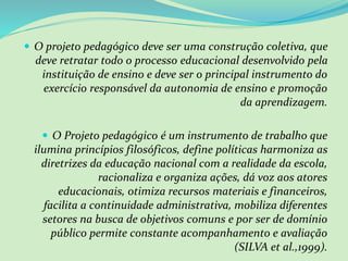  O projeto pedagógico deve ser uma construção coletiva, que
deve retratar todo o processo educacional desenvolvido pela
instituição de ensino e deve ser o principal instrumento do
exercício responsável da autonomia de ensino e promoção
da aprendizagem.
 O Projeto pedagógico é um instrumento de trabalho que
ilumina princípios filosóficos, define políticas harmoniza as
diretrizes da educação nacional com a realidade da escola,
racionaliza e organiza ações, dá voz aos atores
educacionais, otimiza recursos materiais e financeiros,
facilita a continuidade administrativa, mobiliza diferentes
setores na busca de objetivos comuns e por ser de domínio
público permite constante acompanhamento e avaliação
(SILVA et al.,1999).
 