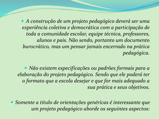  A construção de um projeto pedagógico deverá ser uma
experiência coletiva e democrática com a participação de
toda a comunidade escolar, equipe técnica, professores,
alunos e pais. Não sendo, portanto um documento
burocrático, mas um pensar jamais encerrado na prática
pedagógica.
 Não existem especificações ou padrões formais para a
elaboração do projeto pedagógico. Sendo que ele poderá ter
o formato que a escola desejar e que for mais adequado a
sua prática e seus objetivos.
 Somente a título de orientações genéricas é interessante que
um projeto pedagógico aborde os seguintes aspectos:
 
