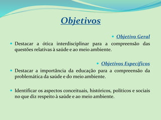 Objetivos
 Objetivo Geral
 Destacar a ótica interdisciplinar para a compreensão das
questões relativas à saúde e ao meio ambiente.
 Objetivos Específicos
 Destacar a importância da educação para a compreensão da
problemática da saúde e do meio ambiente.
 Identificar os aspectos conceituais, históricos, políticos e sociais
no que diz respeito à saúde e ao meio ambiente.
 