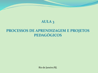 AULA 3
PROCESSOS DE APRENDIZAGEM E PROJETOS
PEDAGÓGICOS
Rio de Janeiro/RJ.
 