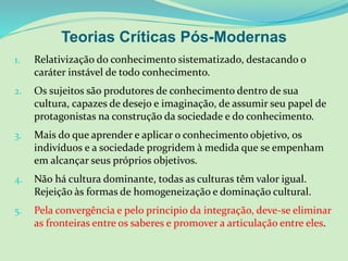 Teorias Críticas Pós-Modernas
1. Relativização do conhecimento sistematizado, destacando o
caráter instável de todo conhecimento.
2. Os sujeitos são produtores de conhecimento dentro de sua
cultura, capazes de desejo e imaginação, de assumir seu papel de
protagonistas na construção da sociedade e do conhecimento.
3. Mais do que aprender e aplicar o conhecimento objetivo, os
indivíduos e a sociedade progridem à medida que se empenham
em alcançar seus próprios objetivos.
4. Não há cultura dominante, todas as culturas têm valor igual.
Rejeição às formas de homogeneização e dominação cultural.
5. Pela convergência e pelo principio da integração, deve-se eliminar
as fronteiras entre os saberes e promover a articulação entre eles.
 