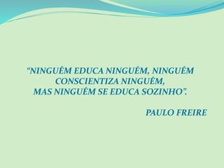 “NINGUÉM EDUCA NINGUÉM, NINGUÉM
CONSCIENTIZA NINGUÉM,
MAS NINGUÉM SE EDUCA SOZINHO”.
PAULO FREIRE
 