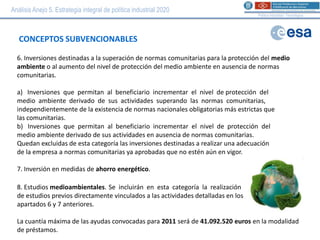 Análisis Anejo 5. Estrategia integral de política industrial 2020
                                                                                    Política Industrial i Tecnològica




   CONCEPTOS SUBVENCIONABLES

  6. Inversiones destinadas a la superación de normas comunitarias para la protección del medio
  ambiente o al aumento del nivel de protección del medio ambiente en ausencia de normas
  comunitarias.

  a) Inversiones que permitan al beneficiario incrementar el nivel de protección del
  medio ambiente derivado de sus actividades superando las normas comunitarias,
  independientemente de la existencia de normas nacionales obligatorias más estrictas que
  las comunitarias.
  b) Inversiones que permitan al beneficiario incrementar el nivel de protección del
  medio ambiente derivado de sus actividades en ausencia de normas comunitarias.
  Quedan excluidas de esta categoría las inversiones destinadas a realizar una adecuación
  de la empresa a normas comunitarias ya aprobadas que no estén aún en vigor.

  7. Inversión en medidas de ahorro energético.

  8. Estudios medioambientales. Se incluirán en esta categoría la realización
  de estudios previos directamente vinculados a las actividades detalladas en los
  apartados 6 y 7 anteriores.

  La cuantía máxima de las ayudas convocadas para 2011 será de 41.092.520 euros en la modalidad
  de préstamos.
 