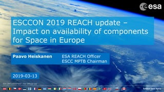 ESA UNCLASSIFIED - For Official Use
ESCCON 2019 REACH update –
Impact on availability of components
for Space in Europe
Paavo Heiskanen ESA REACH Officer
ESCC MPTB Chairman
2019-03-13
 
