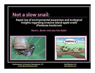 Not a slow snail:
    Rapid rise of environmental awareness and ecological 
       insights regarding invasive island apple snails 
                     (Pomacea insularum)
                        Romi L. Burks1 and Jess Van Dyke2




Southwestern University, Georgetown, TX               Snail Busters LLC
      burksr@southwestern.edu                         jessvd@aol.com
 