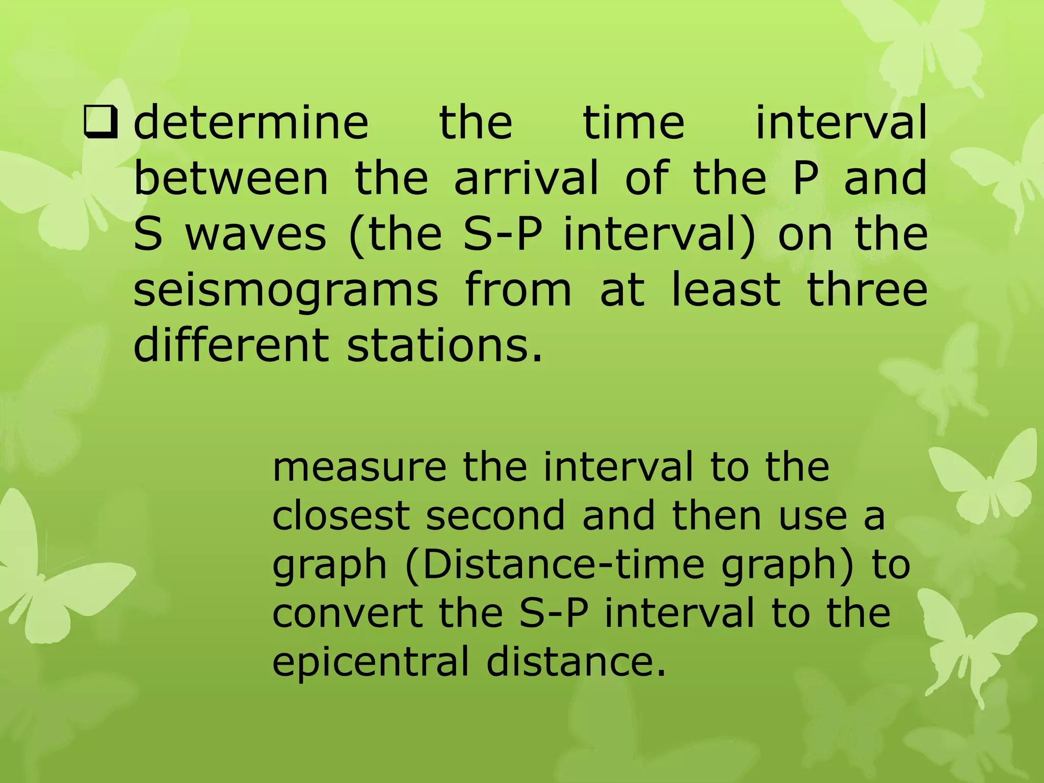  determine the time interval
between the arrival of the P and
S waves (the S-P interval) on the
seismograms from at least three
different stations.
measure the interval to the
closest second and then use a
graph (Distance-time graph) to
convert the S-P interval to the
epicentral distance.
 