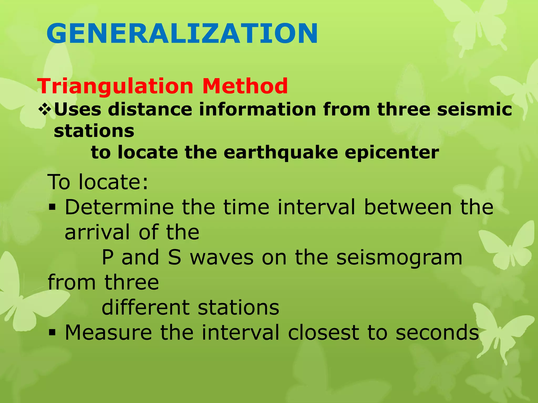 GENERALIZATION
Triangulation Method
Uses distance information from three seismic
stations
to locate the earthquake epicenter
To locate:
 Determine the time interval between the
arrival of the
P and S waves on the seismogram
from three
different stations
 Measure the interval closest to seconds
 