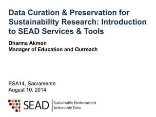 Data Curation & Preservation for 
Sustainability Research: Introduction 
to SEAD Services & Tools 
Dharma Akmon 
Manager of Education and Outreach 
ESA14, Sacramento 
August 10, 2014 
 