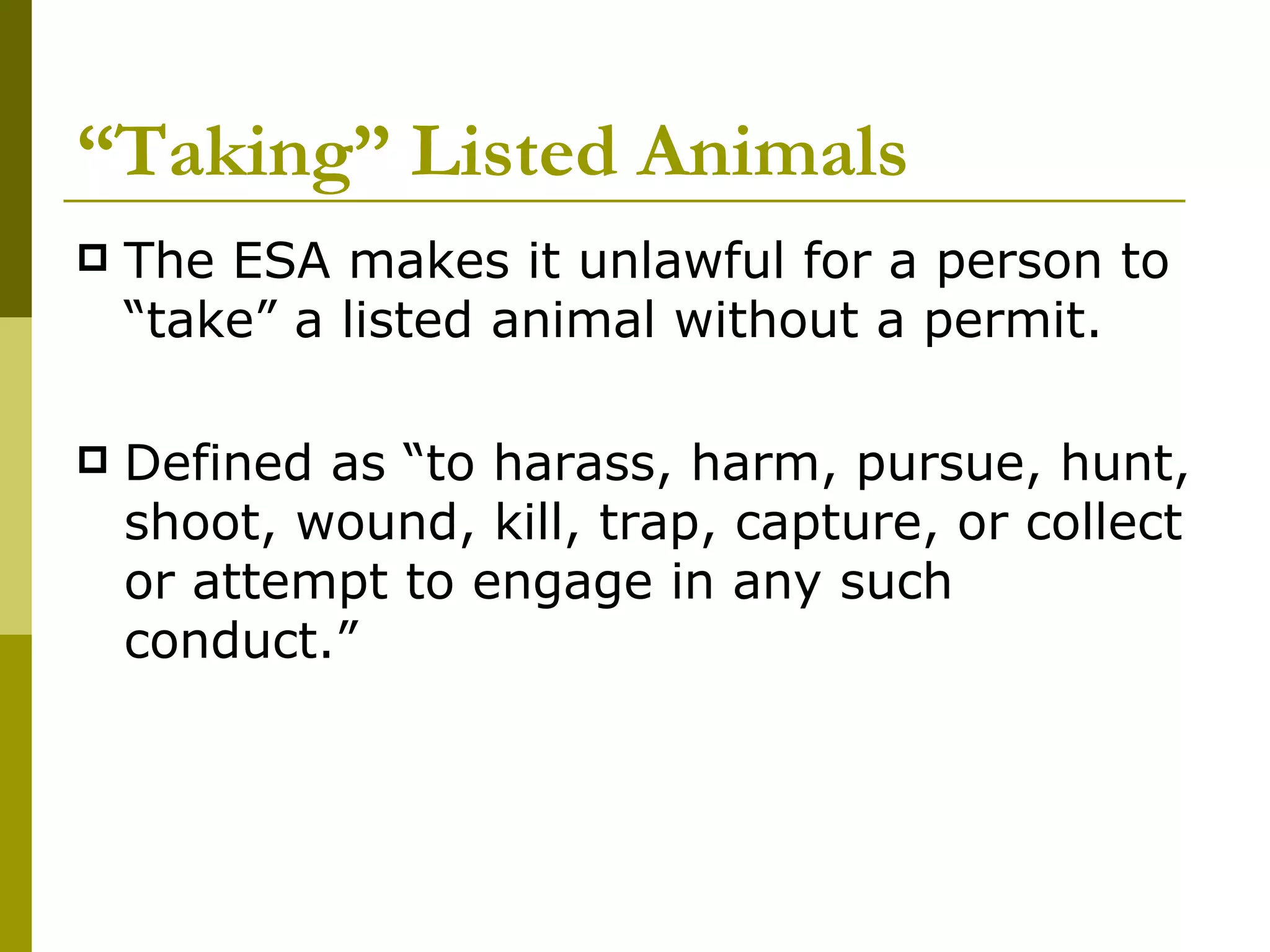 “ Taking” Listed Animals The ESA makes it unlawful for a person to “take” a listed animal without a permit. Defined as “to harass, harm, pursue, hunt, shoot, wound, kill, trap, capture, or collect or attempt to engage in any such conduct.” 
