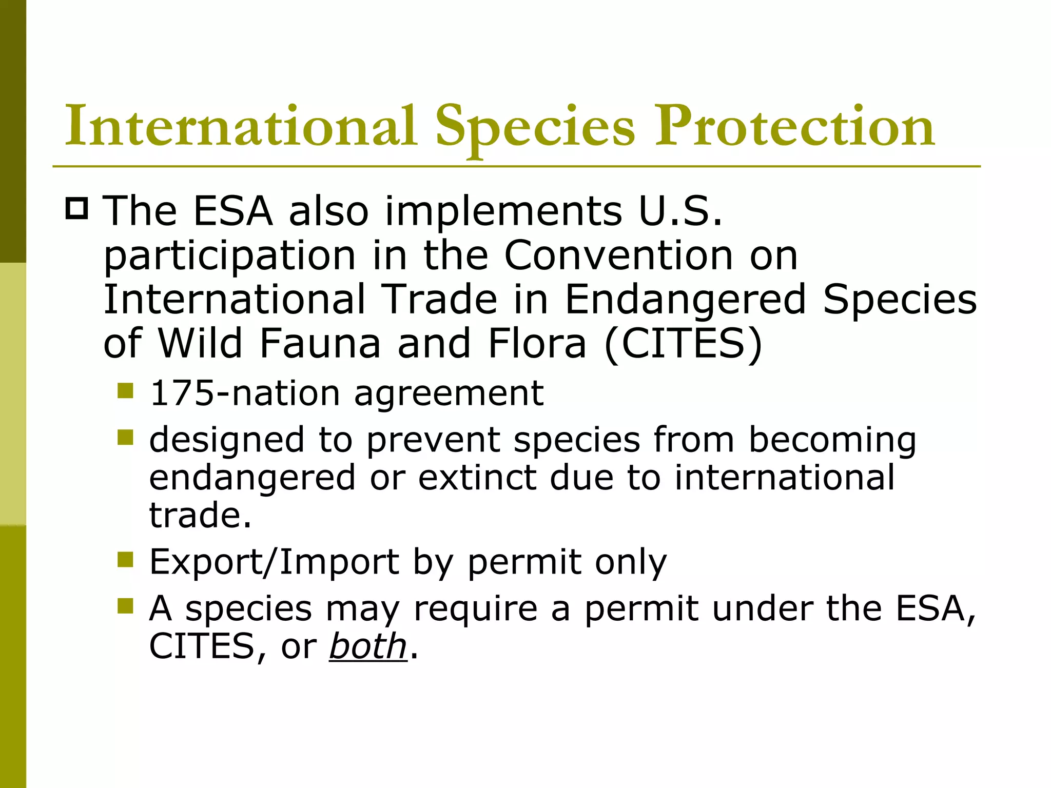 International Species Protection The ESA also implements U.S. participation in the Convention on International Trade in Endangered Species of Wild Fauna and Flora (CITES) 175-nation agreement designed to prevent species from becoming endangered or extinct due to international trade.  Export/Import by permit only A species may require a permit under the ESA, CITES, or  both . 
