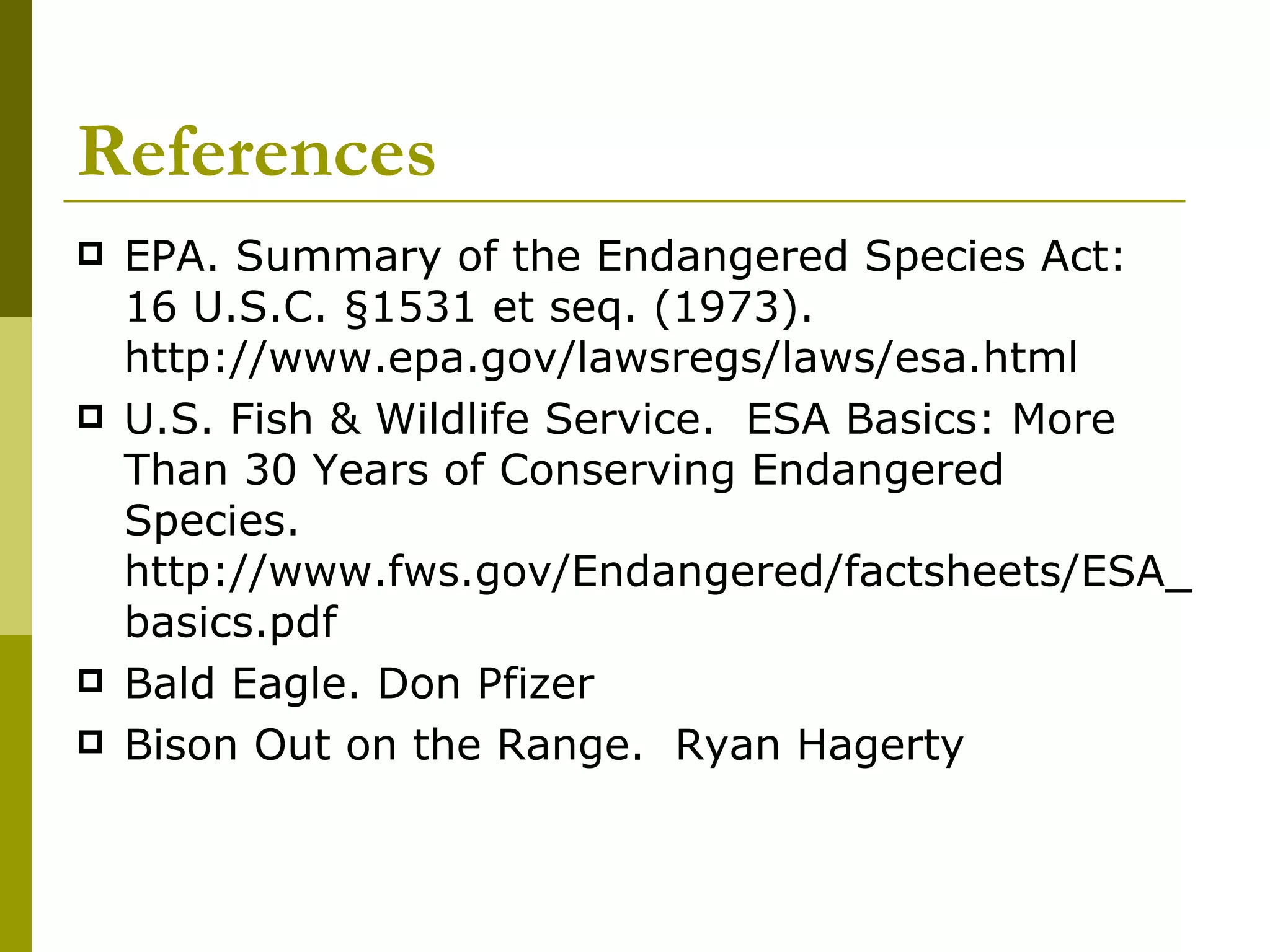 References EPA. Summary of the Endangered Species Act:  16 U.S.C. §1531 et seq. (1973).  http://www.epa.gov/lawsregs/laws/esa.html U.S. Fish & Wildlife Service.  ESA Basics: More Than 30 Years of Conserving Endangered Species. http://www.fws.gov/Endangered/factsheets/ESA_basics.pdf Bald Eagle. Don Pfizer Bison Out on the Range.  Ryan Hagerty 