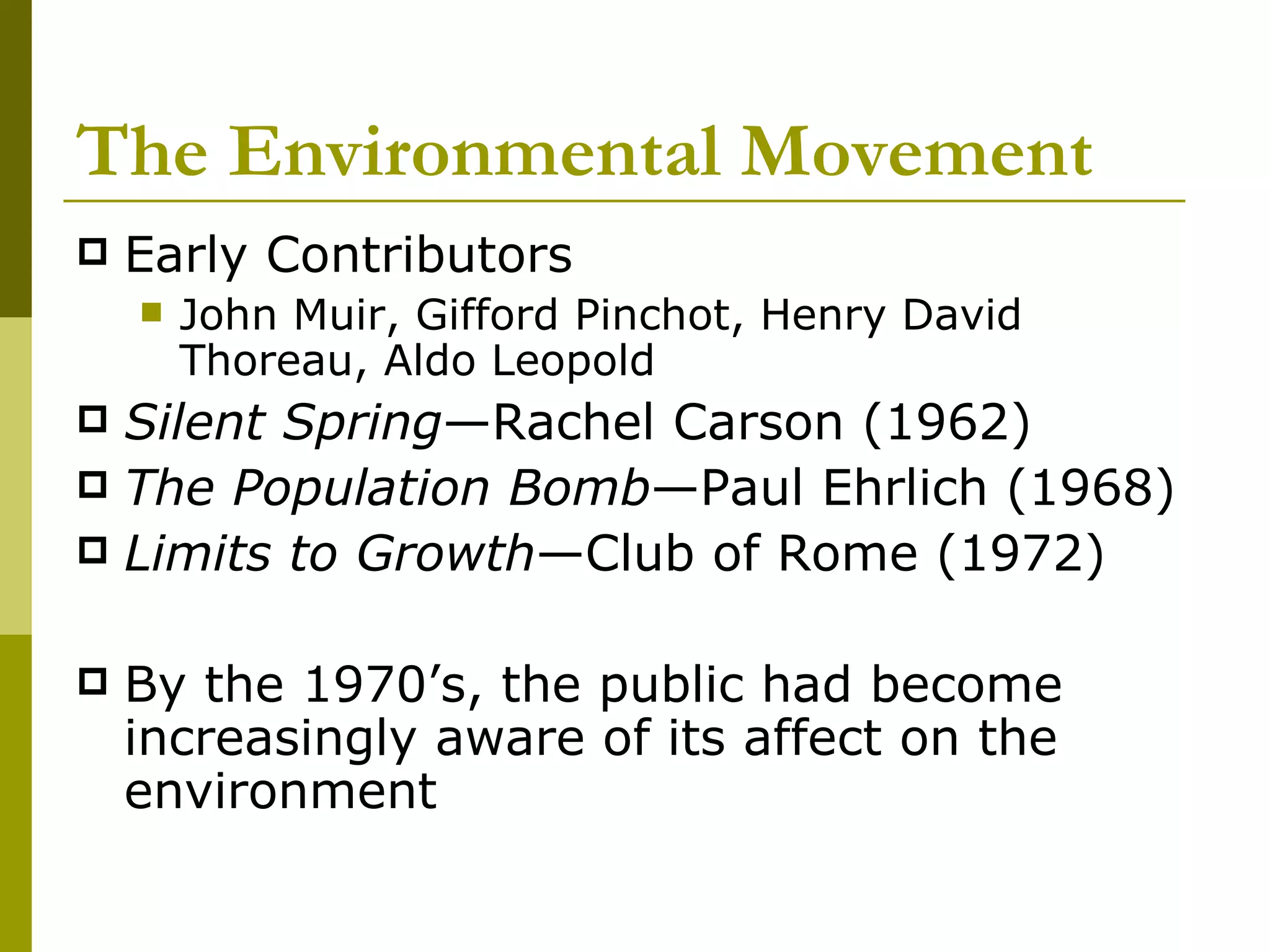 The Environmental Movement Early Contributors John Muir, Gifford Pinchot, Henry David Thoreau, Aldo Leopold Silent   Spring —Rachel Carson (1962) The Population   Bomb —Paul Ehrlich (1968) Limits to   Growth —Club of Rome (1972) By the 1970’s, the public had become increasingly aware of its affect on the environment 