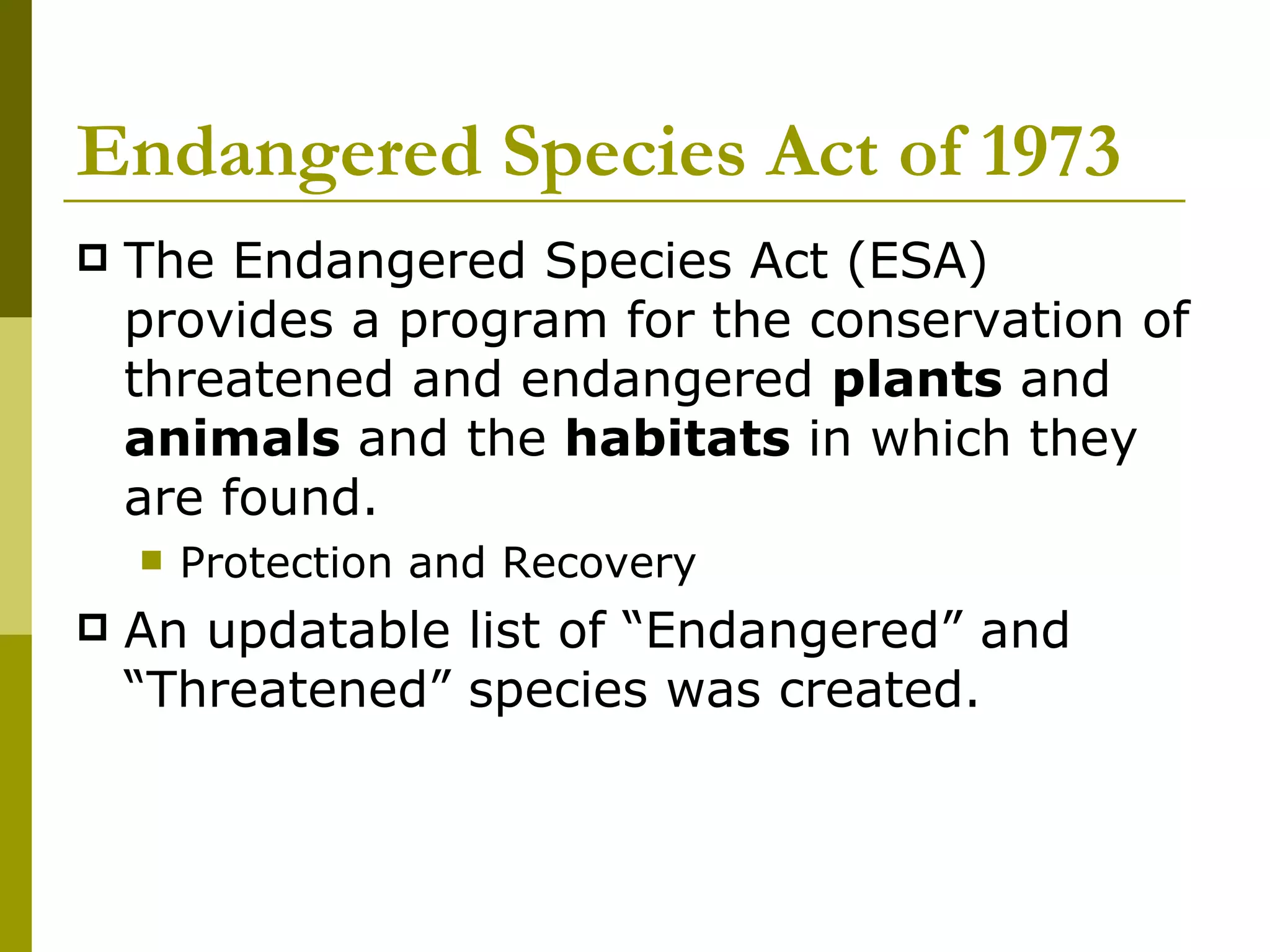 Endangered Species Act of 1973 The Endangered Species Act (ESA) provides a program for the conservation of threatened and endangered  plants  and  animals  and the  habitats  in which they are found.  Protection and Recovery An updatable list of “Endangered” and “Threatened” species was created. 