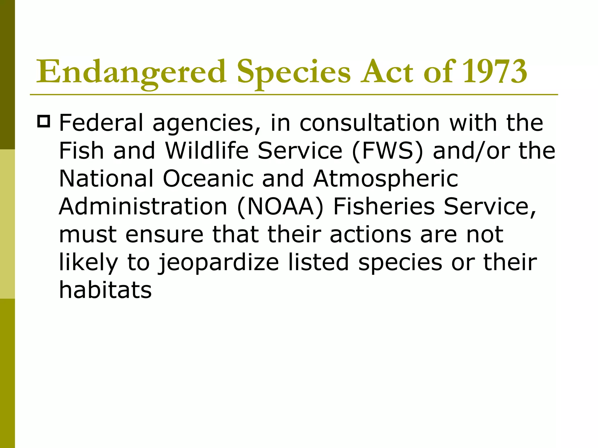 Endangered Species Act of 1973 Federal agencies, in consultation with the Fish and Wildlife Service (FWS) and/or the National Oceanic and Atmospheric Administration (NOAA) Fisheries Service, must ensure that their actions are not likely to jeopardize listed species or their habitats  