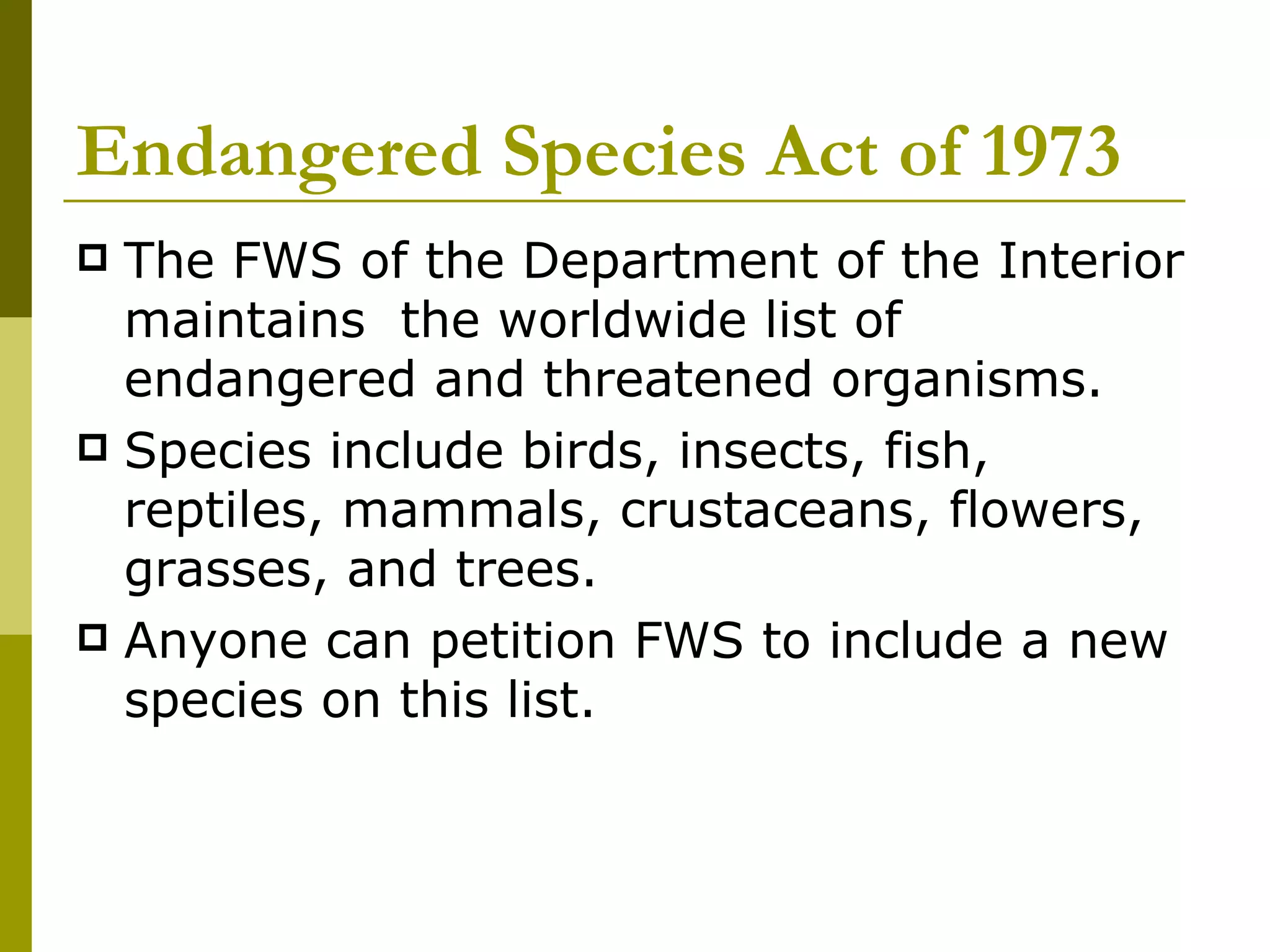 Endangered Species Act of 1973 The FWS of the Department of the Interior maintains  the worldwide list of endangered and threatened organisms.  Species include birds, insects, fish, reptiles, mammals, crustaceans, flowers, grasses, and trees.  Anyone can petition FWS to include a new species on this list. 