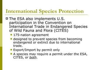 International Species Protection The ESA also implements U.S. participation in the Convention on International Trade in Endangered Species of Wild Fauna and Flora (CITES) 175-nation agreement designed to prevent species from becoming endangered or extinct due to international trade.  Export/Import by permit only A species may require a permit under the ESA, CITES, or  both . 