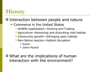 History Interaction between people and nature Commerce in the United States Wildlife exploitation—Hunting and Trading Agriculture—Removing and disturbing vital habitat Community growth—Infringing upon habitat Non-Native species—Habitat disruption Kudzu Zebra Mussel What are the implications of human interaction with the environment? 