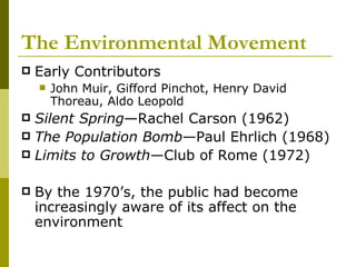 The Environmental Movement Early Contributors John Muir, Gifford Pinchot, Henry David Thoreau, Aldo Leopold Silent   Spring —Rachel Carson (1962) The Population   Bomb —Paul Ehrlich (1968) Limits to   Growth —Club of Rome (1972) By the 1970’s, the public had become increasingly aware of its affect on the environment 