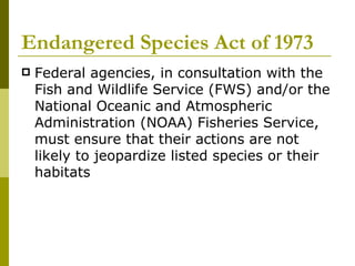 Endangered Species Act of 1973 Federal agencies, in consultation with the Fish and Wildlife Service (FWS) and/or the National Oceanic and Atmospheric Administration (NOAA) Fisheries Service, must ensure that their actions are not likely to jeopardize listed species or their habitats  