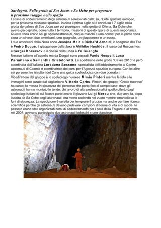 Sardegna. Nelle grotte di Sos Jocos e Sa Oche per preparare
il prossimo viaggio nello spazio
La fase di addestramento degli astronauti selezionati dall’Esa, l’Ente spaziale europeo,
per la prossima missione spaziale. iniziata il primo luglio si è conclusa il 7 luglio nella
grotta dorgalese di Sos Jocos per poi proseguire nella grotta di Oliena, Sa Oche che
aveva già ospitato, come tutto il territorio, missioni di questo tipo e di questa importanza.
Questa volta erano sei gli speleoastronauti, cinque maschi e una donna: per la prima volta
c’era un cinese, due americani, uno spagnolo, un giapponese e un russo.
I due americani della Nasa sono Jessica Meir e Richard Arnold, lo spagnolo dell’Esa
è Pedro Duque, il giapponese della Jaxa è Akihiko Hoshide, il russo del Roscosmos
è Sergei Korsakov e il cinese della Cnsa è Ye Guangfu.
Nessun italiano all’appello ma da Dorgali sono passati Paolo Nespoli, Luca
Parmitano e Samantha Cristoforetti. La spedizione nelle grotte “Caves 2016” è però
coordinata dall’italiana Loredana Bessone, specialista dell’addestramento al Centro
astronauti di Colonia e coordinatrice dei corsi per l’Agenzia spaziale europea. Con lei altre
sei persone, tre istruttori del Cai e una guida speleologica con due operatori.
Vicedirettore del gruppo è lo speleologo nuorese Mimiu Pintori mentre le foto e le
immagini sono curate dal cagliaritano Vittorio Corbu. Pintori, del gruppo “Grotte nuorese”
ha curato la messa in sicurezza del percorso che porta fino al campo base, dove gli
astronauti hanno montato le tende. Un lavoro di alta professionalità quello offerto dagli
speleologi isolani di cui faceva parte anche il giovane Luigi Mereu che, due anni fa, dopo
l’uscita da Sa Oche degli astronauti, era morto cadendo nel vuoto mentre smantellava le
funi di sicurezza. La spedizione è servita per temprare il gruppo ma anche per fare ricerca
scientifica perché gli astronauti devono prelevare campioni di forme di vita e di roccia. In
passato erano stati organizzati corsi di addestramento per i parà della Folgore e al primo,
nel 2004, avevano partecipato due astronauti tedeschi e uno olandese
 