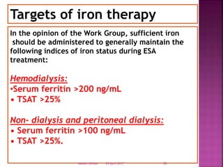 In the opinion of the Work Group, sufficient iron
should be administered to generally maintain the
following indices of iron status during ESA
treatment:
Hemodialysis:
•Serum ferritin >200 ng/mL
• TSAT >25%
Non- dialysis and peritoneal dialysis:
• Serum ferritin >100 ng/mL
• TSAT >25%.
Targets of iron therapy
29 April 2017 26Nabieh Alhilali
 