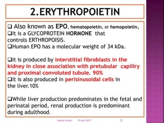  Also known as EPO, hematopoietin, or hemopoietin,
It is a GLYCOPROTEIN HORMONE that
controls ERTHROPOISIS.
Human EPO has a molecular weight of 34 kDa.
It is produced by interstitial fibroblasts in the
kidney in close association with pretubular capillry
and proximal convoluted tubule. 90%
It is also produced in perisinusoidal cells in
the liver.10%
While liver production predominates in the fetal and
perinatal period, renal production is predominant
during adulthood.
2.ERYTHROPOIETIN
29 April 2017 32Nabieh Alhilali
 