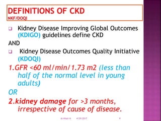  Kidney Disease Improving Global Outcomes
(KDIGO) guidelines define CKD
AND
 Kidney Disease Outcomes Quality Initiative
(KDOQI)
1.GFR <60 ml/min/1.73 m2 (less than
half of the normal level in young
adults)
OR
2.kidney damage for >3 months,
irrespective of cause of disease.
4/29/2017 4Al-Hilali N
 