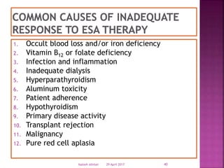 1. Occult blood loss and/or iron deficiency
2. Vitamin B12 or folate deficiency
3. Infection and inflammation
4. Inadequate dialysis
5. Hyperparathyroidism
6. Aluminum toxicity
7. Patient adherence
8. Hypothyroidism
9. Primary disease activity
10. Transplant rejection
11. Malignancy
12. Pure red cell aplasia
29 April 2017 40Nabieh Alhilali
 