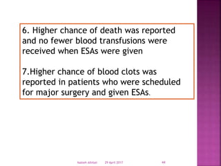 6. Higher chance of death was reported
and no fewer blood transfusions were
received when ESAs were given
7.Higher chance of blood clots was
reported in patients who were scheduled
for major surgery and given ESAs.
29 April 2017 44Nabieh Alhilali
 