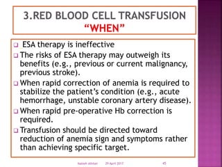  ESA therapy is ineffective
 The risks of ESA therapy may outweigh its
benefits (e.g., previous or current malignancy,
previous stroke).
 When rapid correction of anemia is required to
stabilize the patient’s condition (e.g., acute
hemorrhage, unstable coronary artery disease).
 When rapid pre-operative Hb correction is
required.
 Transfusion should be directed toward
reduction of anemia sign and symptoms rather
than achieving specific target.
29 April 2017 45Nabieh Alhilali
 