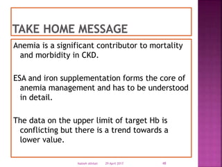 Anemia is a significant contributor to mortality
and morbidity in CKD.
ESA and iron supplementation forms the core of
anemia management and has to be understood
in detail.
The data on the upper limit of target Hb is
conflicting but there is a trend towards a
lower value.
29 April 2017 48Nabieh Alhilali
 
