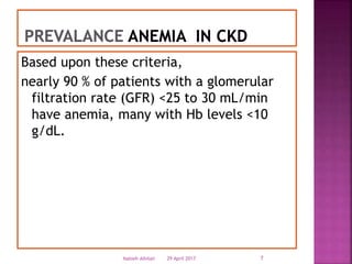 Based upon these criteria,
nearly 90 % of patients with a glomerular
filtration rate (GFR) <25 to 30 mL/min
have anemia, many with Hb levels <10
g/dL.
29 April 2017 7Nabieh Alhilali
 