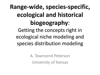 Range-wide, species-specific,
ecological and historical
biogeography:
Getting the concepts right in
ecological niche modeling and
species distribution modeling
A. Townsend Peterson
University of Kansas
 