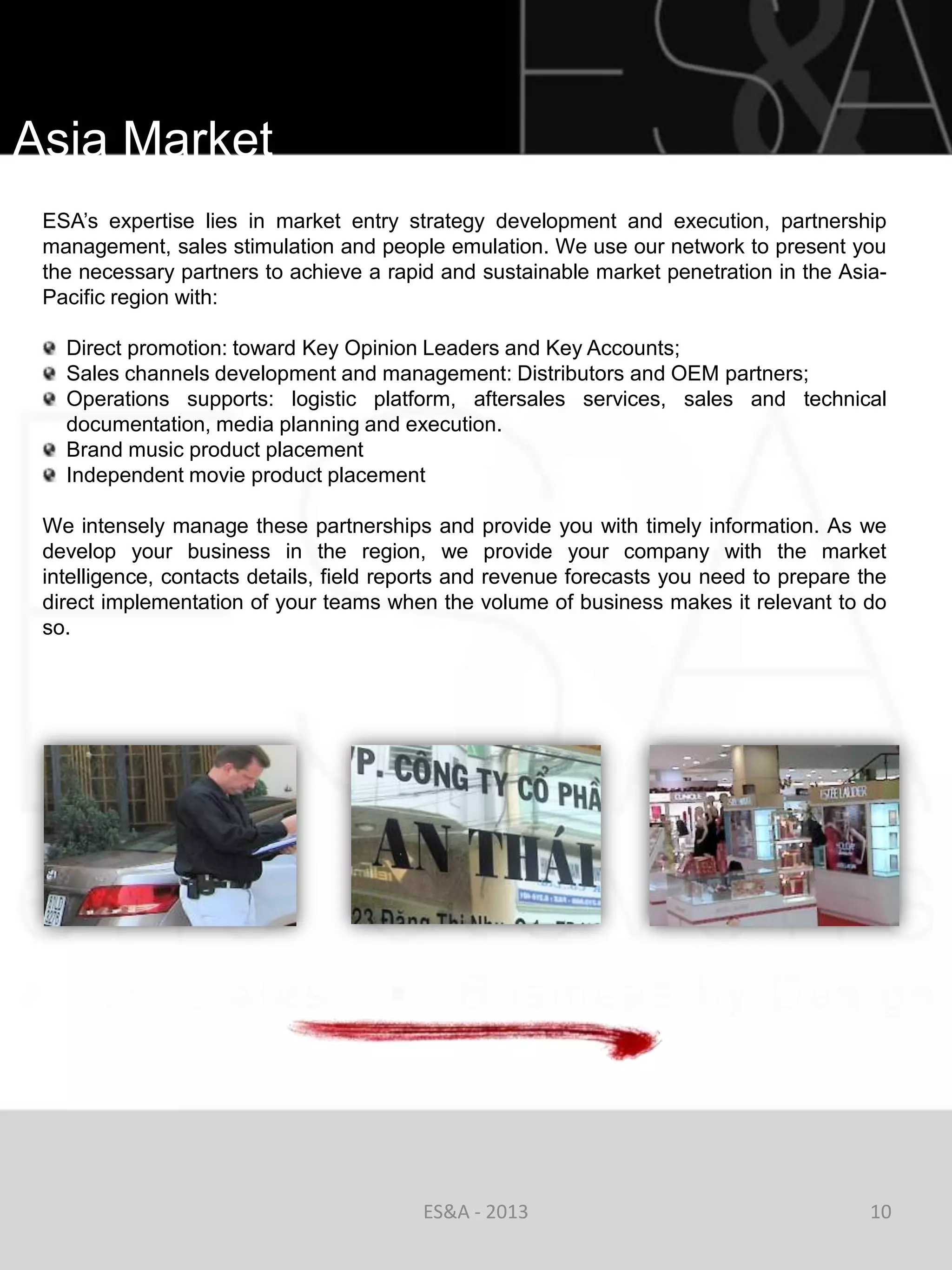 Asia Market
 ESA‘s expertise lies in market entry strategy development and execution, partnership
 management, sales stimulation and people emulation. We use our network to present you
 the necessary partners to achieve a rapid and sustainable market penetration in the Asia-
 Pacific region with:

   Direct promotion: toward Key Opinion Leaders and Key Accounts;
   Sales channels development and management: Distributors and OEM partners;
   Operations supports: logistic platform, aftersales services, sales and technical
   documentation, media planning and execution.
   Brand music product placement
   Independent movie product placement

 We intensely manage these partnerships and provide you with timely information. As we
 develop your business in the region, we provide your company with the market
 intelligence, contacts details, field reports and revenue forecasts you need to prepare the
 direct implementation of your teams when the volume of business makes it relevant to do
 so.




                                          ES&A - 2013                                     10
 
