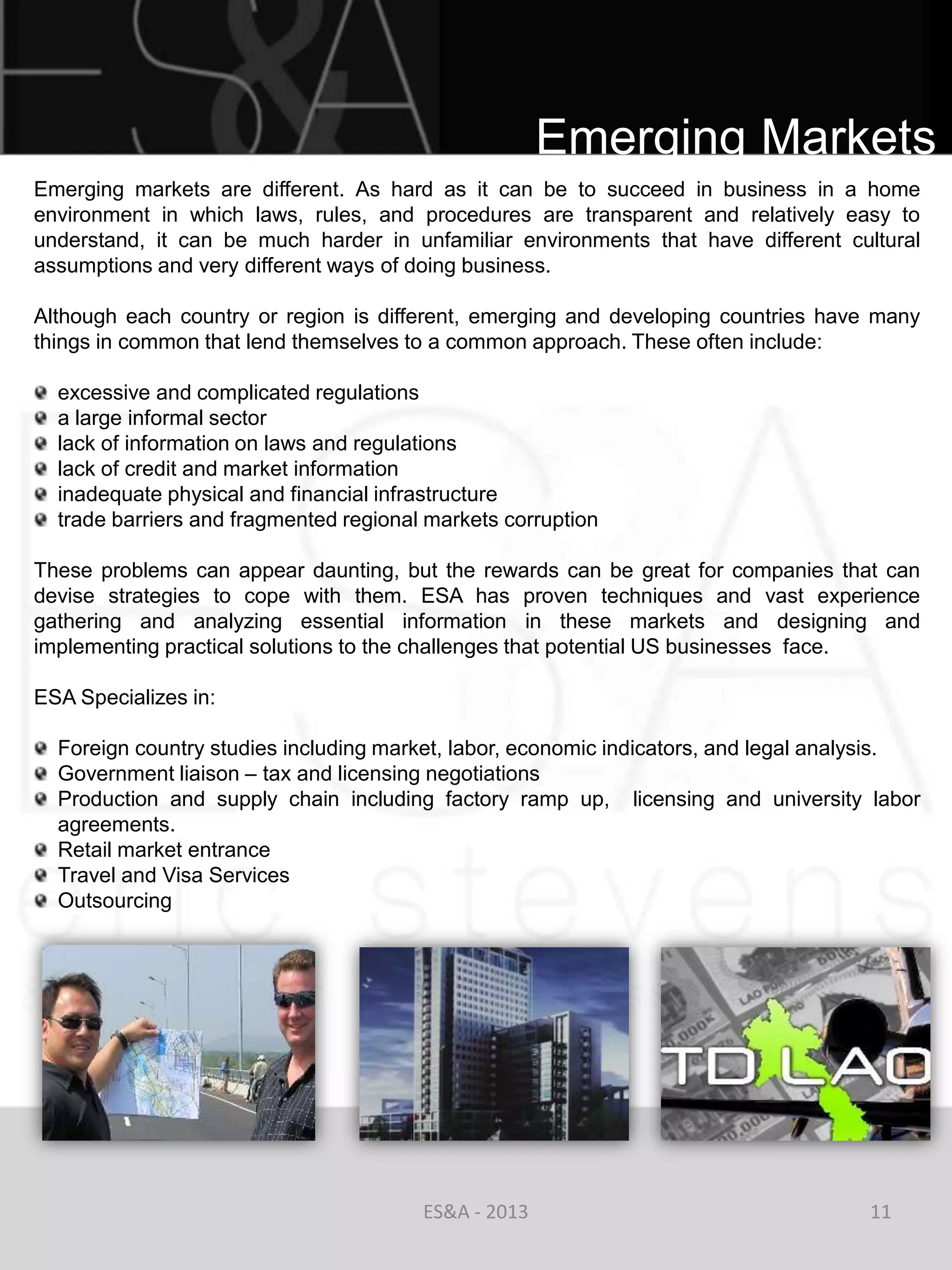 Emerging Markets
Emerging markets are different. As hard as it can be to succeed in business in a home
environment in which laws, rules, and procedures are transparent and relatively easy to
understand, it can be much harder in unfamiliar environments that have different cultural
assumptions and very different ways of doing business.

Although each country or region is different, emerging and developing countries have many
things in common that lend themselves to a common approach. These often include:

  excessive and complicated regulations
  a large informal sector
  lack of information on laws and regulations
  lack of credit and market information
  inadequate physical and financial infrastructure
  trade barriers and fragmented regional markets corruption

These problems can appear daunting, but the rewards can be great for companies that can
devise strategies to cope with them. ESA has proven techniques and vast experience
gathering and analyzing essential information in these markets and designing and
implementing practical solutions to the challenges that potential US businesses face.

ESA Specializes in:

  Foreign country studies including market, labor, economic indicators, and legal analysis.
  Government liaison – tax and licensing negotiations
  Production and supply chain including factory ramp up, licensing and university labor
  agreements.
  Retail market entrance
  Travel and Visa Services
  Outsourcing




                                        ES&A - 2013                                  11
 