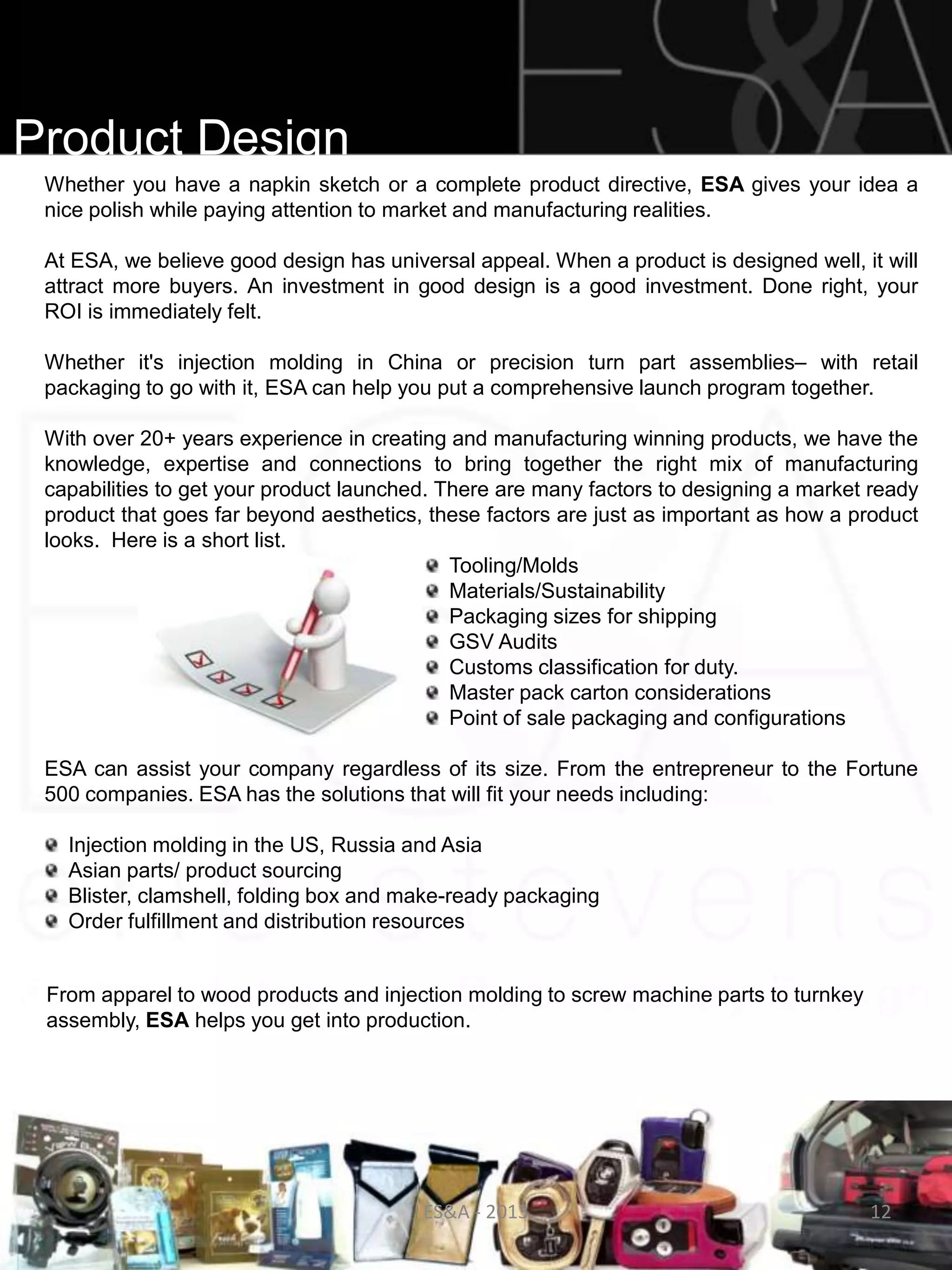 Product Design
 Whether you have a napkin sketch or a complete product directive, ESA gives your idea a
 nice polish while paying attention to market and manufacturing realities.

 At ESA, we believe good design has universal appeal. When a product is designed well, it will
 attract more buyers. An investment in good design is a good investment. Done right, your
 ROI is immediately felt.

 Whether it's injection molding in China or precision turn part assemblies– with retail
 packaging to go with it, ESA can help you put a comprehensive launch program together.

 With over 20+ years experience in creating and manufacturing winning products, we have the
 knowledge, expertise and connections to bring together the right mix of manufacturing
 capabilities to get your product launched. There are many factors to designing a market ready
 product that goes far beyond aesthetics, these factors are just as important as how a product
 looks. Here is a short list.
                                             Tooling/Molds
                                             Materials/Sustainability
                                             Packaging sizes for shipping
                                             GSV Audits
                                             Customs classification for duty.
                                             Master pack carton considerations
                                             Point of sale packaging and configurations

 ESA can assist your company regardless of its size. From the entrepreneur to the Fortune
 500 companies. ESA has the solutions that will fit your needs including:

   Injection molding in the US, Russia and Asia
   Asian parts/ product sourcing
   Blister, clamshell, folding box and make-ready packaging
   Order fulfillment and distribution resources


 From apparel to wood products and injection molding to screw machine parts to turnkey
 assembly, ESA helps you get into production.




                                         ES&A - 2013                                     12
 