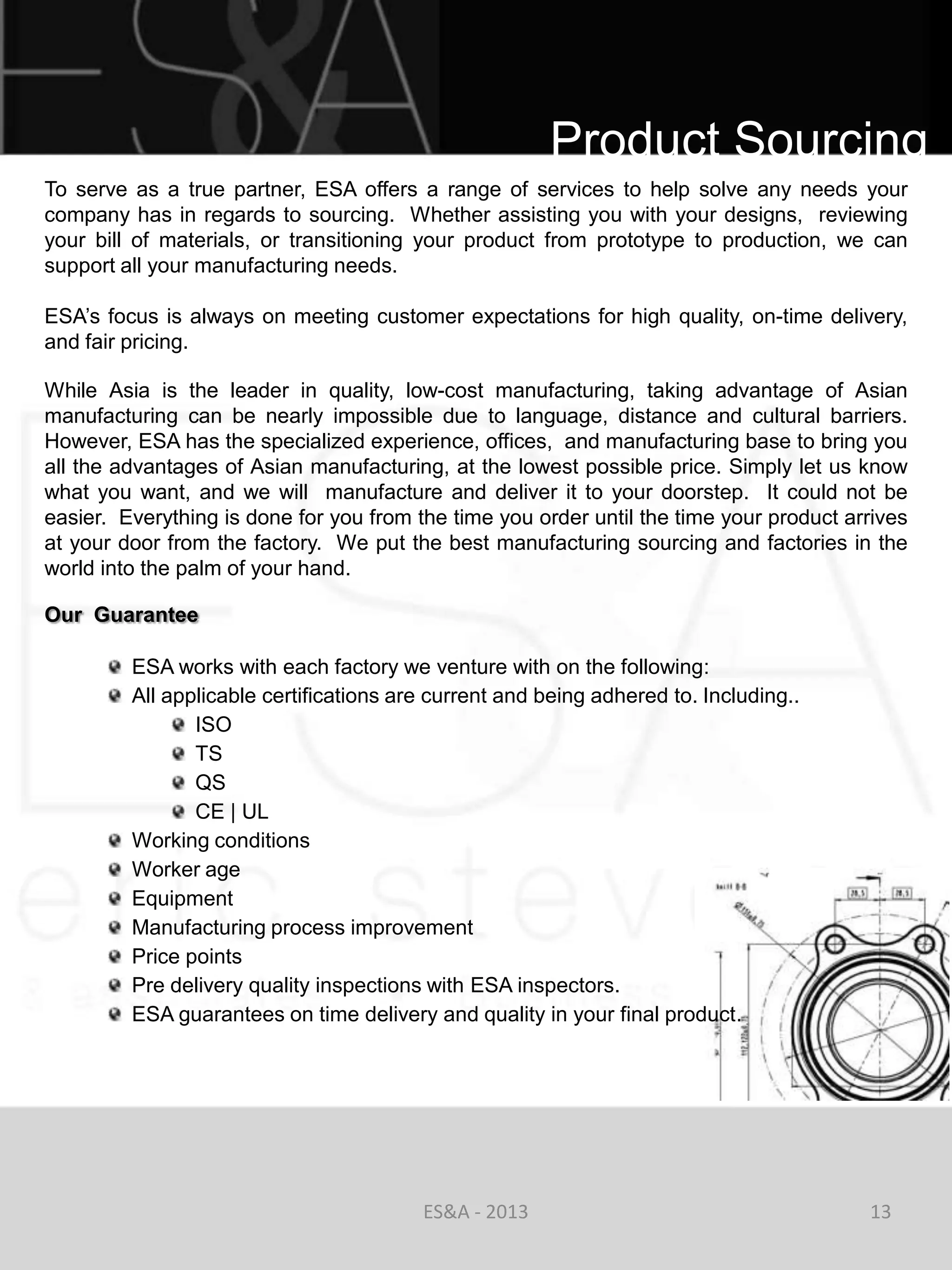 Product Sourcing
To serve as a true partner, ESA offers a range of services to help solve any needs your
company has in regards to sourcing. Whether assisting you with your designs, reviewing
your bill of materials, or transitioning your product from prototype to production, we can
support all your manufacturing needs.

ESA‘s focus is always on meeting customer expectations for high quality, on-time delivery,
and fair pricing.

While Asia is the leader in quality, low-cost manufacturing, taking advantage of Asian
manufacturing can be nearly impossible due to language, distance and cultural barriers.
However, ESA has the specialized experience, offices, and manufacturing base to bring you
all the advantages of Asian manufacturing, at the lowest possible price. Simply let us know
what you want, and we will manufacture and deliver it to your doorstep. It could not be
easier. Everything is done for you from the time you order until the time your product arrives
at your door from the factory. We put the best manufacturing sourcing and factories in the
world into the palm of your hand.

Our Guarantee

         ESA works with each factory we venture with on the following:
         All applicable certifications are current and being adhered to. Including..
                ISO
                TS
                QS
                CE | UL
         Working conditions
         Worker age
         Equipment
         Manufacturing process improvement
         Price points
         Pre delivery quality inspections with ESA inspectors.
         ESA guarantees on time delivery and quality in your final product.




                                         ES&A - 2013                                     13
 
