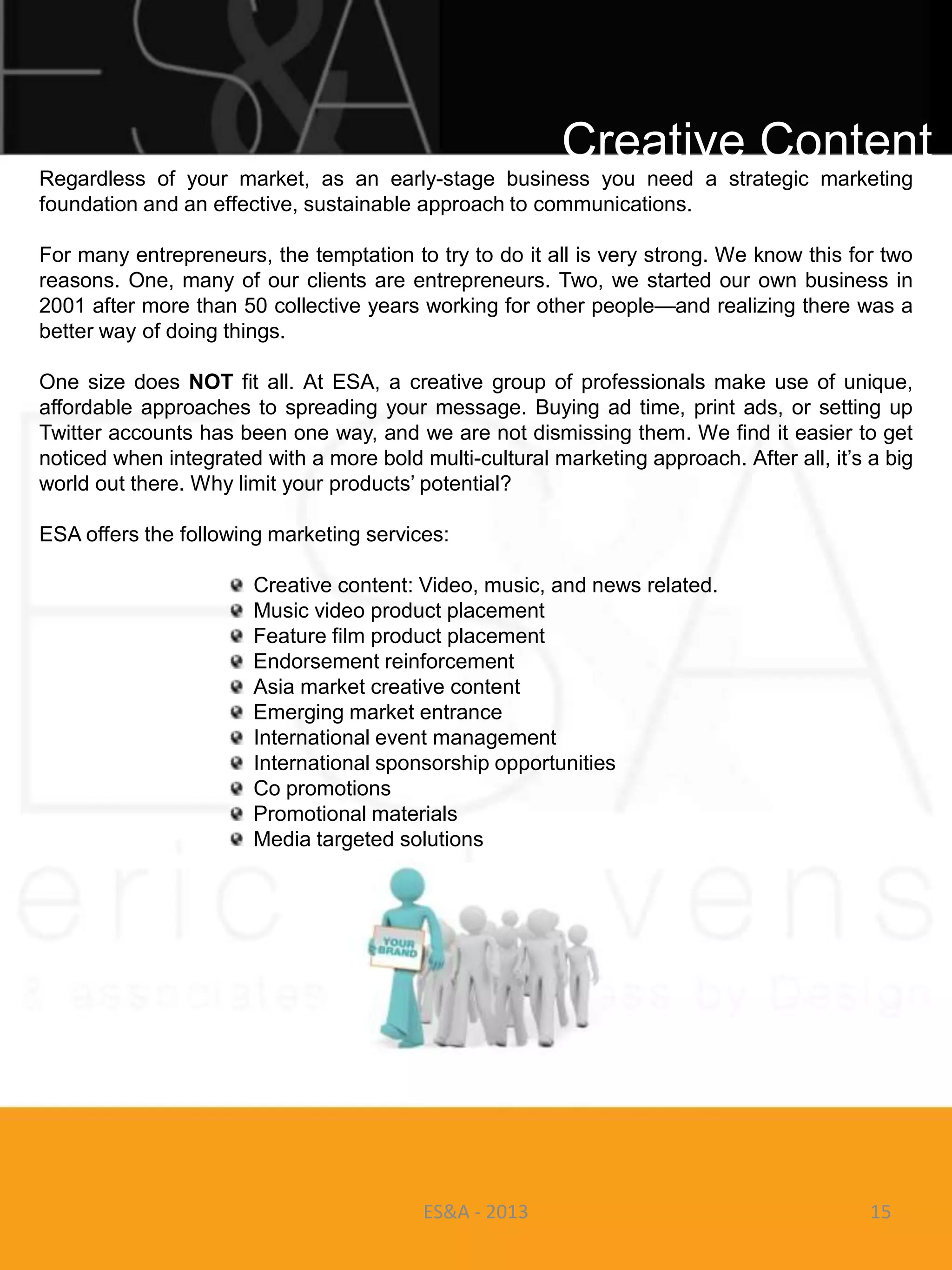Creative Content
Regardless of your market, as an early-stage business you need a strategic marketing
foundation and an effective, sustainable approach to communications.

For many entrepreneurs, the temptation to try to do it all is very strong. We know this for two
reasons. One, many of our clients are entrepreneurs. Two, we started our own business in
2001 after more than 50 collective years working for other people—and realizing there was a
better way of doing things.

One size does NOT fit all. At ESA, a creative group of professionals make use of unique,
affordable approaches to spreading your message. Buying ad time, print ads, or setting up
Twitter accounts has been one way, and we are not dismissing them. We find it easier to get
noticed when integrated with a more bold multi-cultural marketing approach. After all, it‘s a big
world out there. Why limit your products‘ potential?

ESA offers the following marketing services:

                       Creative content: Video, music, and news related.
                       Music video product placement
                       Feature film product placement
                       Endorsement reinforcement
                       Asia market creative content
                       Emerging market entrance
                       International event management
                       International sponsorship opportunities
                       Co promotions
                       Promotional materials
                       Media targeted solutions




                                          ES&A - 2013                                       15
 